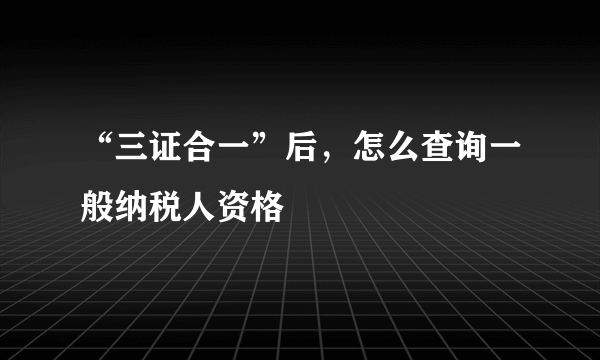 “三证合一”后，怎么查询一般纳税人资格