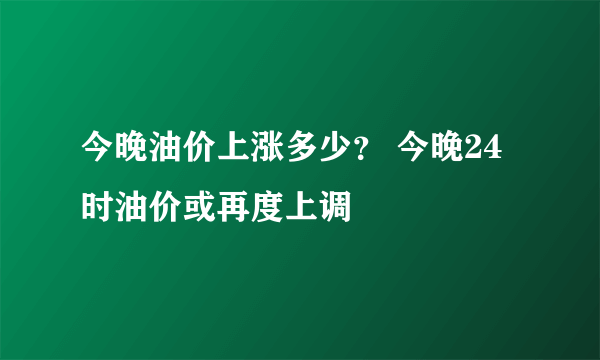 今晚油价上涨多少？ 今晚24时油价或再度上调