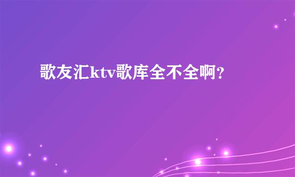 歌友汇ktv歌库全不全啊？