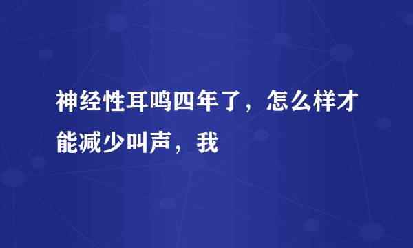 神经性耳鸣四年了，怎么样才能减少叫声，我