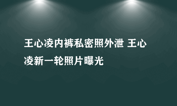 王心凌内裤私密照外泄 王心凌新一轮照片曝光