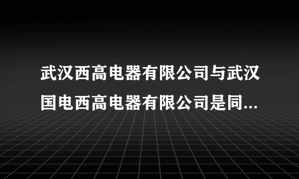 武汉西高电器有限公司与武汉国电西高电器有限公司是同一家公司吗？