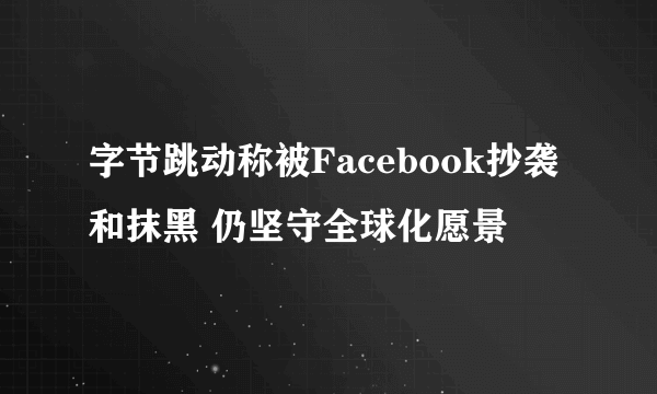 字节跳动称被Facebook抄袭和抹黑 仍坚守全球化愿景