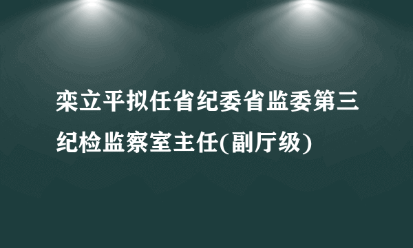 栾立平拟任省纪委省监委第三纪检监察室主任(副厅级)