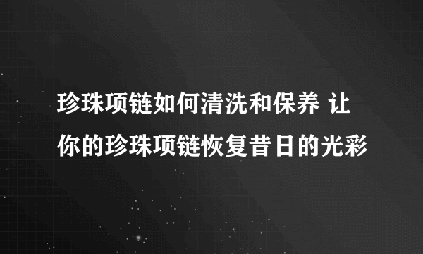 珍珠项链如何清洗和保养 让你的珍珠项链恢复昔日的光彩