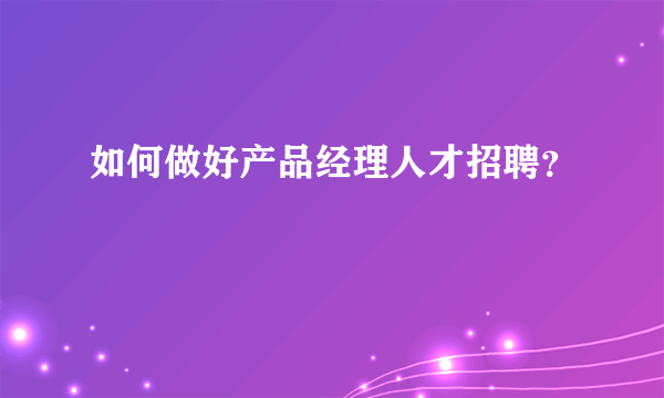 如何做好产品经理人才招聘？