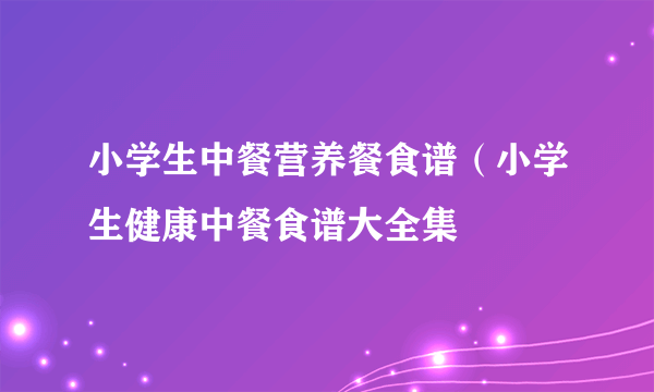 小学生中餐营养餐食谱（小学生健康中餐食谱大全集