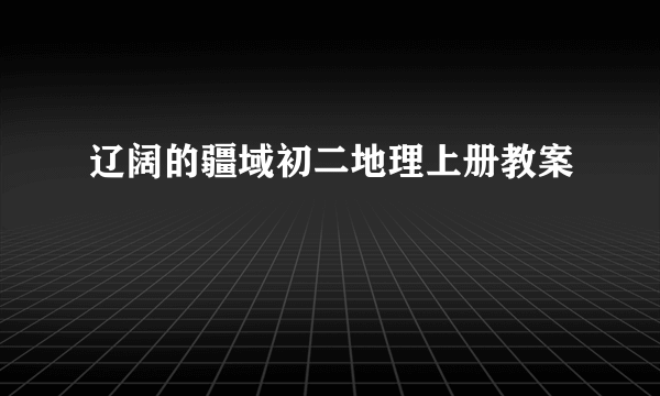辽阔的疆域初二地理上册教案