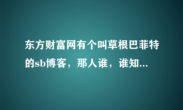 东方财富网有个叫草根巴菲特的sb博客，那人谁，谁知道，天天瞎忽悠。