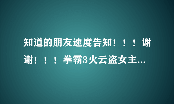 知道的朋友速度告知！！！谢谢！！！拳霸3火云盗女主角详细资料