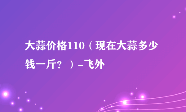 大蒜价格110（现在大蒜多少钱一斤？）-飞外