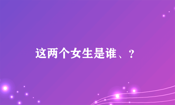 这两个女生是谁、？