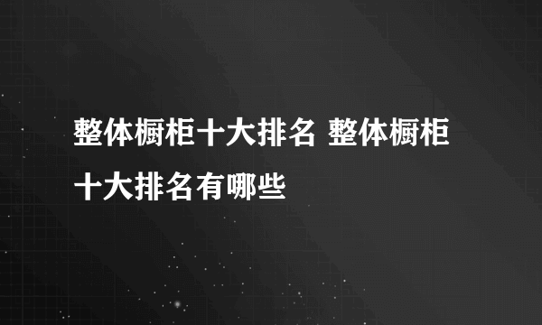 整体橱柜十大排名 整体橱柜十大排名有哪些