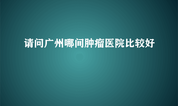 请问广州哪间肿瘤医院比较好