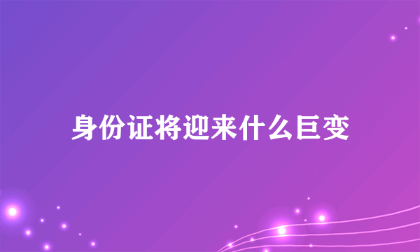 身份证将迎来什么巨变