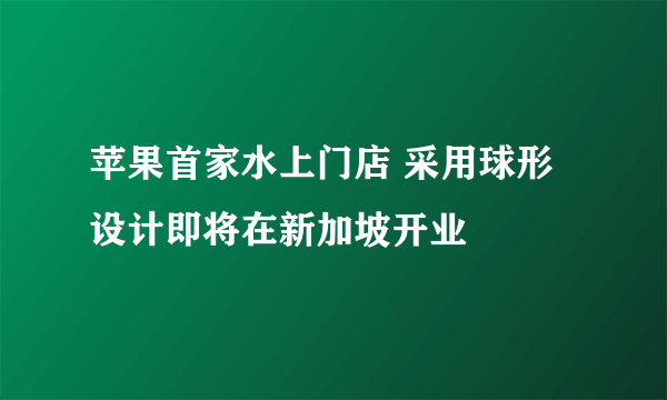 苹果首家水上门店 采用球形设计即将在新加坡开业
