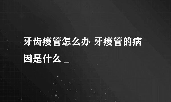 牙齿瘘管怎么办 牙瘘管的病因是什么 _