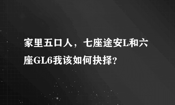 家里五口人，七座途安L和六座GL6我该如何抉择？