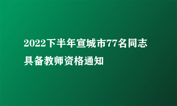 2022下半年宣城市77名同志具备教师资格通知