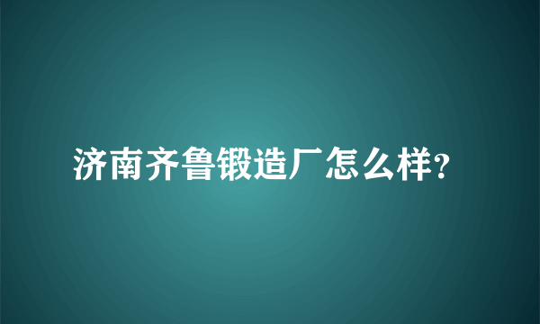 济南齐鲁锻造厂怎么样？