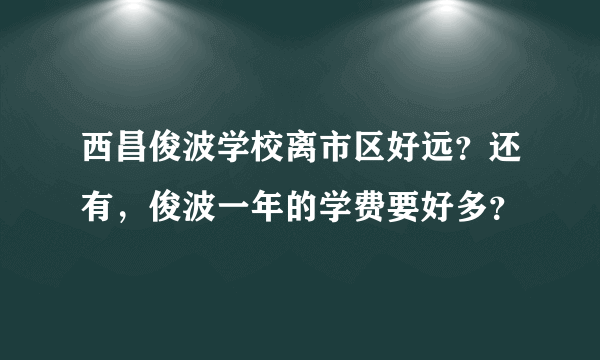 西昌俊波学校离市区好远？还有，俊波一年的学费要好多？