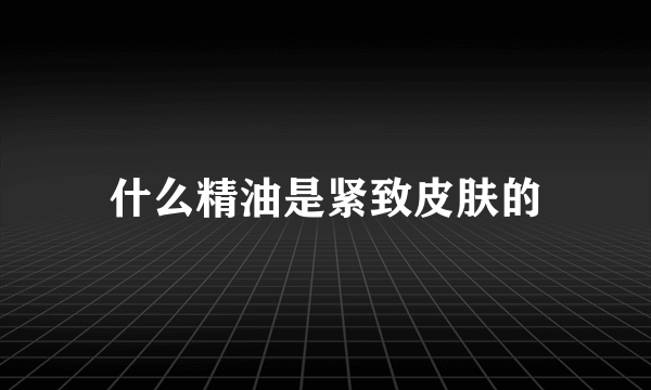 什么精油是紧致皮肤的