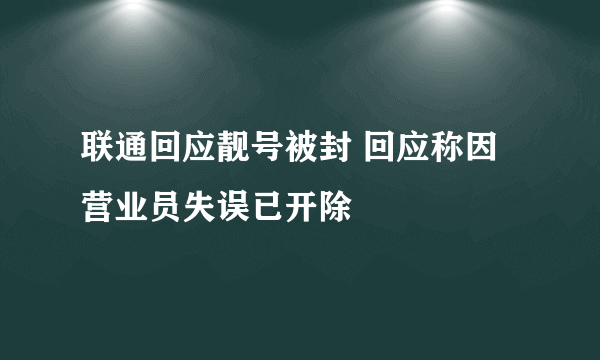 联通回应靓号被封 回应称因营业员失误已开除