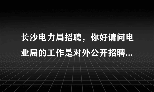 长沙电力局招聘，你好请问电业局的工作是对外公开招聘的呢还是不进行公告的