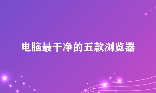 电脑最干净的五款浏览器