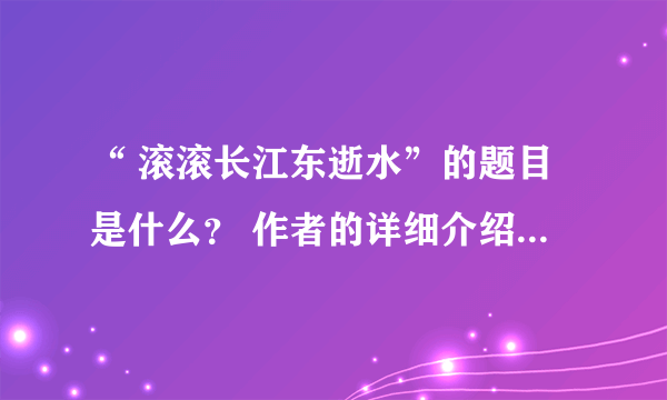 “ 滚滚长江东逝水”的题目是什么？ 作者的详细介绍？全文呢？