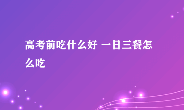 高考前吃什么好 一日三餐怎么吃