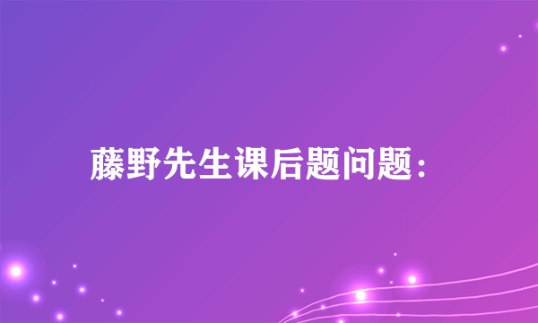 藤野先生课后题问题：