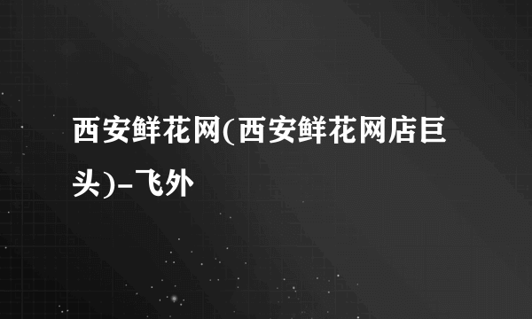 西安鲜花网(西安鲜花网店巨头)-飞外