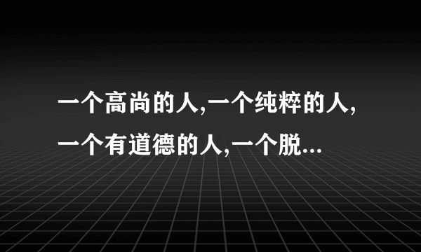 一个高尚的人,一个纯粹的人,一个有道德的人,一个脱离了低级趣味的人,一个有益于人民的人 出自什么文章