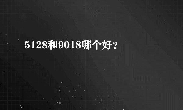 5128和9018哪个好？