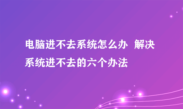 电脑进不去系统怎么办  解决系统进不去的六个办法