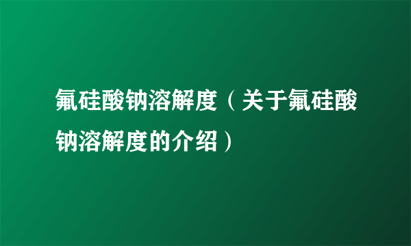 氟硅酸钠溶解度（关于氟硅酸钠溶解度的介绍）