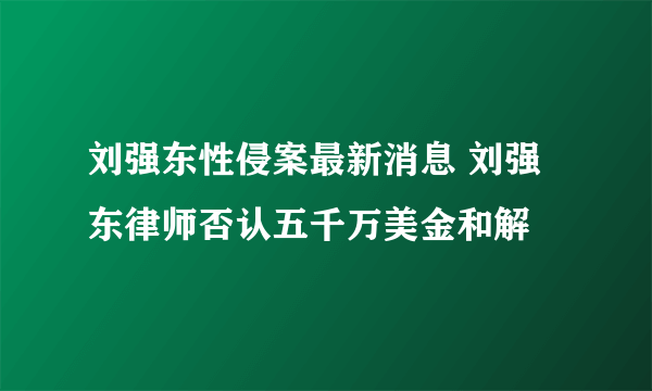 刘强东性侵案最新消息 刘强东律师否认五千万美金和解