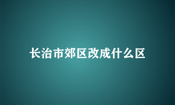 长治市郊区改成什么区