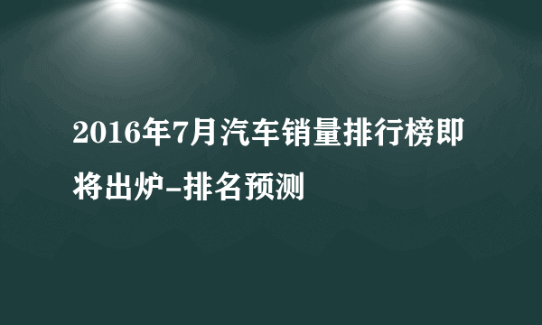 2016年7月汽车销量排行榜即将出炉-排名预测