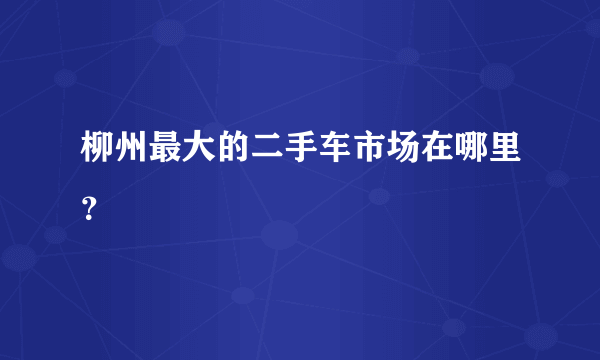 柳州最大的二手车市场在哪里？
