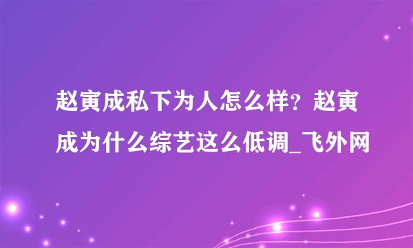 赵寅成私下为人怎么样？赵寅成为什么综艺这么低调_飞外网