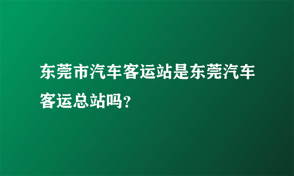 东莞市汽车客运站是东莞汽车客运总站吗？