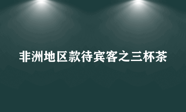 非洲地区款待宾客之三杯茶
