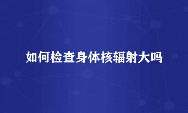 如何检查身体核辐射大吗
