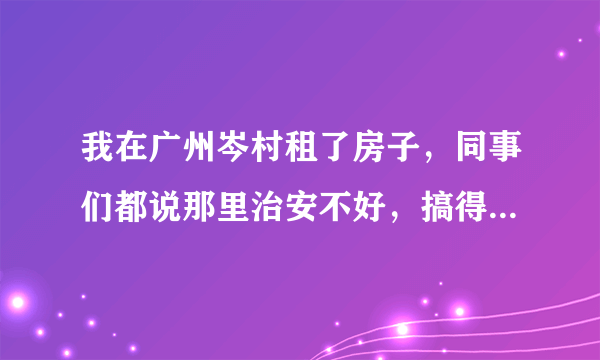 我在广州岑村租了房子，同事们都说那里治安不好，搞得我心里越来越不安了。我想知道那里是不是真的那么差