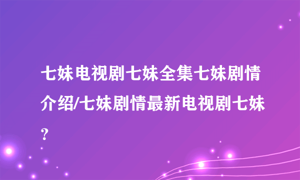 七妹电视剧七妹全集七妹剧情介绍/七妹剧情最新电视剧七妹？