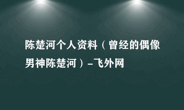 陈楚河个人资料（曾经的偶像男神陈楚河）-飞外网