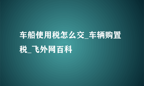 车船使用税怎么交_车辆购置税_飞外网百科