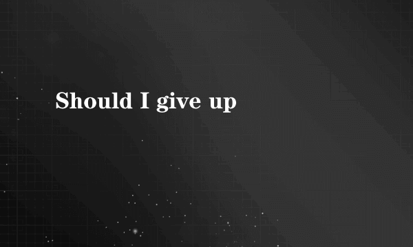 Should I give up